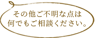 その他ご不明な点は何でもご相談ください。